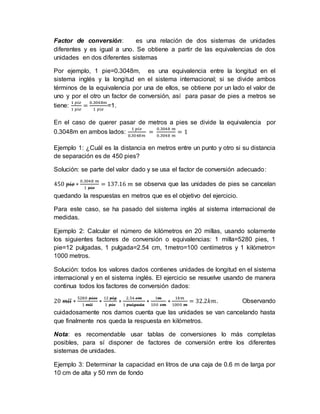 Factor de conversión: es una relación de dos sistemas de unidades
diferentes y es igual a uno. Se obtiene a partir de las equivalencias de dos
unidades en dos diferentes sistemas
Por ejemplo, 1 pie=0.3048m, es una equivalencia entre la longitud en el
sistema inglés y la longitud en el sistema internacional; si se divide ambos
términos de la equivalencia por una de ellos, se obtiene por un lado el valor de
uno y por el otro un factor de conversión, así para pasar de pies a metros se
tiene:
1 𝑝𝑖𝑒
1 𝑝𝑖𝑒
=
0.3048𝑚
1 𝑝𝑖𝑒
=1.
En el caso de querer pasar de metros a pies se divide la equivalencia por
0.3048m en ambos lados:
1 𝑝𝑖𝑒
0.3048𝑚
=
0.3048 𝑚
0.3048 𝑚
= 1
Ejemplo 1: ¿Cuál es la distancia en metros entre un punto y otro si su distancia
de separación es de 450 pies?
Solución: se parte del valor dado y se usa el factor de conversión adecuado:
450 𝑝𝑖𝑒 ∗
0.3048 𝑚
1 𝑝𝑖𝑒
= 137.16 𝑚 se observa que las unidades de pies se cancelan
quedando la respuestas en metros que es el objetivo del ejercicio.
Para este caso, se ha pasado del sistema inglés al sistema internacional de
medidas.
Ejemplo 2: Calcular el número de kilómetros en 20 millas, usando solamente
los siguientes factores de conversión o equivalencias: 1 milla=5280 pies, 1
pie=12 pulgadas, 1 pulgada=2.54 cm, 1metro=100 centímetros y 1 kilómetro=
1000 metros.
Solución: todos los valores dados contienes unidades de longitud en el sistema
internacional y en el sistema inglés. El ejercicio se resuelve usando de manera
continua todos los factores de conversión dados:
20 𝑚𝑙𝑙 ∗
5280 𝑝𝑖𝑒𝑠
1 𝑚𝑙𝑙
∗
12 𝑝𝑙𝑔
1 𝑝𝑖𝑒
∗
2.54 𝑐𝑚
1 𝑝𝑢𝑙𝑔𝑎𝑑𝑎
∗
1𝑚
100 𝑐𝑚
∗
1𝑘𝑚
1000 𝑚
= 32.2𝑘𝑚. Observando
cuidadosamente nos damos cuenta que las unidades se van cancelando hasta
que finalmente nos queda la respuesta en kilómetros.
Nota: es recomendable usar tablas de conversiones lo más completas
posibles, para sí disponer de factores de conversión entre los diferentes
sistemas de unidades.
Ejemplo 3: Determinar la capacidad en litros de una caja de 0.6 m de larga por
10 cm de alta y 50 mm de fondo
 