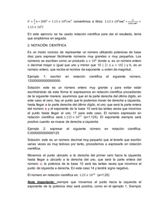 𝑉 =
4
3
𝜋 ∗ 3003
= 1.13 × 108
𝑐𝑚3
convertimos a litros: 1.13 × 108
𝑐𝑚3
∗
1𝑙
1000𝑐𝑚3 =
1.13 × 105
𝑙
En este ejercicio se ha usado notación científica para dar el resultado, tema
que ampliamos en seguida.
2. NOTACIÓN CIENTÍFICA
Es un modo conciso de representar un número utilizando potencias de base
diez para expresar fácilmente números muy grandes o muy pequeños. Los
números se escriben como un producto 𝑎 × 10 𝑏
donde a, es un número entero
o decimal mayor o igual que uno y menor que 10 ( [1 ≤ 𝑎 < 10] ) y b, es un
número entero, que recibe el nombre de exponente u orden de magnitud.
Ejemplo 1: escribir en notación científica el siguiente número,
125000000000000000.
Solución: este es un número entero muy grande y para evitar estar
escribiéndolo de esta forma lo expresamos en notación científica procediendo
de la siguiente manera: asumimos que en la parte derecha del último dígito, en
este caso el cero, hay un punto que lo podemos mover de derecha a izquierda,
hasta llegar a la parte derecha del último dígito, el uno; que será la parte entera
del número a y el exponente de la base 10 será las tantas veces que movimos
el punto hasta llegar al uno; 17 para este caso. El número expresado en
notación científica será: 1.125 × 1017
(a=1.125). El exponente siempre será
positivo cuando se mueve de derecha a izquierda.
Ejemplo 2: expresar el siguiente número en notación científica:
0.0000000000000125
Solución: este es un número decimal muy pequeño que al tenerlo que escribir
varias veces es muy tedioso por tanto, procedemos a expresarlo en notación
científica.
Movemos el punto ubicado a la derecha del primer cero hacia la izquierda
hasta llegar a ubicarlo a la derecha del uno, que será la parte entera del
número a; la potencia de la base 10 será las tantas veces que movimos el
punto de izquierda a derecha. En este caso 14 y tendrá signo negativo.
El número en notación científica es: 1.25 × 1014
(a=1.25)
Nota importante: siempre que movemos el punto hacia la izquierda el
exponente de la potencia diez será positivo, como en el ejemplo 1. Siempre
 