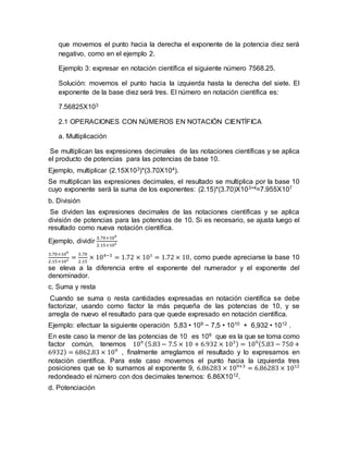 que movemos el punto hacia la derecha el exponente de la potencia diez será
negativo, como en el ejemplo 2.
Ejemplo 3: expresar en notación científica el siguiente número 7568.25.
Solución: movemos el punto hacia la izquierda hasta la derecha del siete. El
exponente de la base diez será tres. El número en notación científica es:
7.56825X103
2.1 OPERACIONES CON NÚMEROS EN NOTACIÓN CIENTÍFICA
a. Multiplicación
Se multiplican las expresiones decimales de las notaciones científicas y se aplica
el producto de potencias para las potencias de base 10.
Ejemplo, multiplicar (2.15X103)*(3.70X104).
Se multiplican las expresiones decimales, el resultado se multiplica por la base 10
cuyo exponente será la suma de los exponentes: (2.15)*(3.70)X103+4=7.955X107
b. División
Se dividen las expresiones decimales de las notaciones científicas y se aplica
división de potencias para las potencias de 10. Si es necesario, se ajusta luego el
resultado como nueva notación científica.
Ejemplo, dividir
3.70×104
2.15×103
3.70×104
2.15×103 =
3.70
2.15
× 104−3
= 1.72 × 101
= 1.72 × 10, como puede apreciarse la base 10
se eleva a la diferencia entre el exponente del numerador y el exponente del
denominador.
c. Suma y resta
Cuando se suma o resta cantidades expresadas en notación científica se debe
factorizar, usando como factor la más pequeña de las potencias de 10, y se
arregla de nuevo el resultado para que quede expresado en notación científica.
Ejemplo: efectuar la siguiente operación 5,83 • 109 − 7,5 • 1010 + 6,932 • 1012 .
En este caso la menor de las potencias de 10 es 109 que es la que se toma como
factor común, tenemos 109 (5.83− 7.5 × 10 + 6.932 × 103) = 109(5.83 − 750 +
6932) = 6862.83 × 109
, finalmente arreglamos el resultado y lo expresamos en
notación científica. Para este caso movemos el punto hacia la izquierda tres
posiciones que se lo sumamos al exponente 9, 6.86283 × 109+3
= 6.86283 × 1012
redondeado el número con dos decimales tenemos: 6.86X1012.
d. Potenciación
 