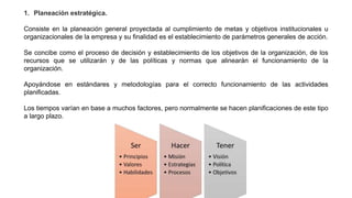 1. Planeación estratégica.
Consiste en la planeación general proyectada al cumplimiento de metas y objetivos institucionales u
organizacionales de la empresa y su finalidad es el establecimiento de parámetros generales de acción.
Se concibe como el proceso de decisión y establecimiento de los objetivos de la organización, de los
recursos que se utilizarán y de las políticas y normas que alinearán el funcionamiento de la
organización.
Apoyándose en estándares y metodologías para el correcto funcionamiento de las actividades
planificadas.
Los tiempos varían en base a muchos factores, pero normalmente se hacen planificaciones de este tipo
a largo plazo.
 