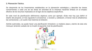 2. Planeación Táctica.
Se desprende de los lineamientos establecidos en la planeación estratégica y describe las tareas
concernientes a cada una de las áreas de actividad de la empresa haciendo énfasis en el empleo
efectivo de los recursos implicados en el logro de los objetivos específicos.
En este nivel de planificación definiremos objetivos como por ejemplo «Este mes hay que definir el
diseño del proyecto, el mes siguiente lo enviaremos a revisión y validación, el tercer mes le añadiremos
las correcciones y el cuarto mes haremos la licitación.
Admite subniveles, se puede hacer una planificación trimestral o a mediano plazo y dentro de esta otra
mensual, teniendo cuidado de no invadir el siguiente nivel de planificación.
 