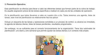 3. Planeación Operativa.
Esta planificación se efectúa para llevar a cabo las diferentes tareas que forman parte de la rutina de trabajo.
Es aquella asignación previa de las tareas específicas a realizar en cada una de las unidades de operación.
Es la planificación que todos llevamos a cabo en nuestro día a día. Todos tenemos una agenda, listas de
tareas, este nivel de planificación es relativamente fácil de aplicar
Incluye un esquema de las tareas y operaciones sometidas a un proceso de control, su alcance es inmediato,
la agenda de labores diarias, listas de tareas pendientes, resultados programados.
Sin embargo, no es suficiente para el correcto funcionamiento de la organización. Tiene dos subniveles de
planificación: uno diario y otro semanal que permite ajustar las tareas diarias a un contexto más amplio.
 