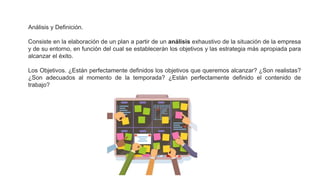 Análisis y Definición.
Consiste en la elaboración de un plan a partir de un análisis exhaustivo de la situación de la empresa
y de su entorno, en función del cual se establecerán los objetivos y las estrategia más apropiada para
alcanzar el éxito.
Los Objetivos. ¿Están perfectamente definidos los objetivos que queremos alcanzar? ¿Son realistas?
¿Son adecuados al momento de la temporada? ¿Están perfectamente definido el contenido de
trabajo?
 