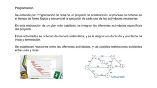 Programación.
Se entiende por Programación de obra de un proyecto de construcción, al proceso de ordenar en
el tiempo de forma lógica y secuencial la ejecución de cada una de las actividades necesarias.
En esta elaboración de un plan más detallado, se integran las diferentes actividades específicas
del proyecto.
Estas actividades se ordenan de manera sistemática, y se le asigna una duración y una fecha de
inicio y terminación.
Se establecen relaciones entre las diferentes actividades, y las posibles restricciones existentes
entre unas y otras.
 