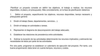 Planificar un proyecto consiste en definir los objetivos, el trabajo a realizar, los recursos
disponibles, el plazo y el presupuesto. Más concretamente, en la fase de planificación debemos:
1. Definir el proyecto, especificando los objetivos, recursos disponibles, tiempo necesario y
presupuesto general.
2. Dividir el trabajo (fases, departamentos, servicios,...).
3. Dividir el trabajo en actividades o tareas.
4. Representar el diagrama de descomposición del trabajo adecuado.
5. Establecer las relaciones de precedencia entre actividades.
6. Estimar la duración de las actividades determinando los recursos implicados y estimando las
necesidades de éstos por parte de las actividades.
Por otra parte, programar es establecer un calendario de ejecución del proyecto. Por tanto, una
buena programación debe tener en cuenta tiempos, recursos y costos.
 
