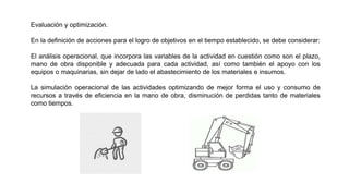 Evaluación y optimización.
En la definición de acciones para el logro de objetivos en el tiempo establecido, se debe considerar:
El análisis operacional, que incorpora las variables de la actividad en cuestión como son el plazo,
mano de obra disponible y adecuada para cada actividad, así como también el apoyo con los
equipos o maquinarias, sin dejar de lado el abastecimiento de los materiales e insumos.
La simulación operacional de las actividades optimizando de mejor forma el uso y consumo de
recursos a través de eficiencia en la mano de obra, disminución de perdidas tanto de materiales
como tiempos.
 