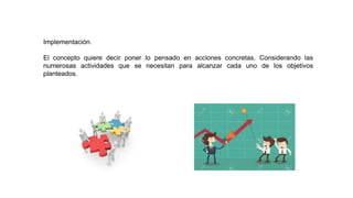 Implementación.
El concepto quiere decir poner lo pensado en acciones concretas. Considerando las
numerosas actividades que se necesitan para alcanzar cada uno de los objetivos
planteados.
 