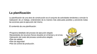 La planificación
La planificación de una obra de construcción es el conjunto de actividades tendentes a simular la
realización de un trabajo, ordenándolo de la manera más adecuada posibles y previendo todas
las acciones para la ejecución del mismo.
El contenido de una planificación:
•Programa detallado del proceso de ejecución elegido
•Necesidades de recursos físicos situados en el tiempo y en el espacio
•Valoración del costo del proceso constructivo elegido
•Plan de calidad
•Plan de seguridad
•Plan de control de producción.
 