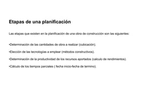 Etapas de una planificación
Las etapas que existen en la planificación de una obra de construcción son las siguientes:
•Determinación de las cantidades de obra a realizar (cubicación).
•Elección de las tecnologías a emplear (métodos constructivos).
•Determinación de la productividad de los recursos aportados (calculo de rendimientos).
•Cálculo de los tiempos parciales ( fecha inicio-fecha de termino).
 