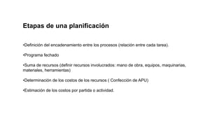 Etapas de una planificación
•Definición del encadenamiento entre los procesos (relación entre cada tarea).
•Programa fechado
•Suma de recursos (definir recursos involucrados: mano de obra, equipos, maquinarias,
materiales, herramientas)
•Determinación de los costos de los recursos ( Confección de APU)
•Estimación de los costos por partida o actividad.
 