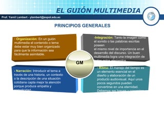 EL GUIÓN MULTIMEDIA
Prof. Yamil Lambert - ylambert@espol.edu.ec


                                      PRINCIPIOS GENERALES

         - Organización: En un guión                -Integración: Tanto la imagen como
         multimedia el contenido o tema             el sonido o las palabras escritas
         debe estar muy bien organizado             poseen
         para que la información sea                el mismo nivel de importancia en el
         fácilmente asimilable.                     desarrollo del discurso. Un buen
                                                    multimedia logra una integración de
                                                    todos estos elementos
                                               GM
                                                      - Ritmo: El manejo del tiempo es
         - Narración: Introducir el tema a            un elemento esencial en el
         través de una historia, un contexto          diseño y elaboración de un
         o la descripción de una situación            producto audiovisual. Aquí unos
         cotidiana capta mejor la atención            pocos segundos pueden
         porque produce empatía y                     convertirse en una eternidad.
         complicidad.                                 Debemos ser breves y concretos.
 