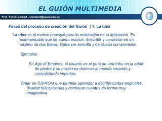 EL GUIÓN MULTIMEDIA
Prof. Yamil Lambert - ylambert@espol.edu.ec


     Fases del proceso de creación del Guión | 1. La Idea

        La idea es el motivo principal para la realización de la aplicación. Es
           recomendable que se pueda escribir, describir y concretar en un
           máximo de dos líneas. Debe ser sencilla y de rápida comprensión.

             Ejemplos:

                   En Age of Empires, el usuario es el guía de una tribu en la edad
                      de piedra y su misión es dominar el mundo creando y
                      conquistando imperios.

             Crear un CD-ROM que permita aprender a escribir cartas originales,
                diseñar felicitaciones y continuar cuentos de forma muy
                imaginativa.



                                                                            Medios Interactivos
                                                                                2008
 