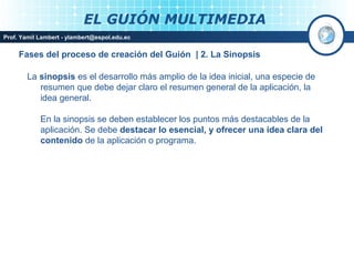 EL GUIÓN MULTIMEDIA
Prof. Yamil Lambert - ylambert@espol.edu.ec


     Fases del proceso de creación del Guión | 2. La Sinopsis

        La sinopsis es el desarrollo más amplio de la idea inicial, una especie de
           resumen que debe dejar claro el resumen general de la aplicación, la
           idea general.

            En la sinopsis se deben establecer los puntos más destacables de la
            aplicación. Se debe destacar lo esencial, y ofrecer una idea clara del
            contenido de la aplicación o programa.




                                                                           Medios Interactivos
                                                                               2008
 