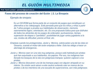 EL GUIÓN MULTIMEDIA
Prof. Yamil Lambert - ylambert@espol.edu.ec

     Fases del proceso de creación del Guión | 2. La Sinopsis
            Ejemplo de sinopsis:

                Es un CD-ROM que forma parte de un conjunto de juegos que constituyen un
                alternativa a los videojuegos. Está pensada para que los niños y niñas a partir
                de 7 años pongan a prueba sus habilidades de observación, memoria,
                razonamiento lógico, orientación, etc. Es una propuesta lúdica para que disfruten
                de todos los alicientes de los juegos de ordenador: puntuaciones, tiempo,
                superación de etapas o "pantallas", posibilidad de jugar varios jugadores a la
                vez, niveles de dificultad, premio al final, etc.

            Empieza cuando los protagonistas, Javier y Monica, sobrevuelan una de las islas en
              Oceanía, cuando el motor del avión empieza a fallar. Esto les obliga a hacer un
              aterrizaje de emergencia..

            Javier y Monica caen en una isla muy peligrosa, porque está habitada por piratas
                que han expulsado a sus habitantes, los papúes. Por eso, los indígenas han
                llenado los bosques de la isla con peligrosas trampas: quieren capturar a los
                piratas.
            Javier y Monica descubren una de las trampas papú con alguien atrapado en su
                interior. Su misión será salvar a este cautivo evitando caer en manos de los
                piratas o de los miembros de una escuela de supervivencia, aún más peligrosos.
 