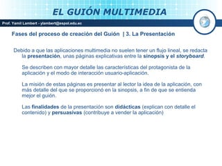 EL GUIÓN MULTIMEDIA
Prof. Yamil Lambert - ylambert@espol.edu.ec


     Fases del proceso de creación del Guión | 3. La Presentación

      Debido a que las aplicaciones multimedia no suelen tener un flujo lineal, se redacta
         la presentación, unas páginas explicativas entre la sinopsis y el storyboard.

          Se describen con mayor detalle las características del protagonista de la
          aplicación y el modo de interacción usuario-aplicación.

          La misión de estas páginas es presentar al lector la idea de la aplicación, con
          más detalle del que se proporcionó en la sinopsis, a fin de que se entienda
          mejor el guión.

          Las finalidades de la presentación son didácticas (explican con detalle el
          contenido) y persuasivas (contribuye a vender la aplicación)




                                                                                Medios Interactivos
                                                                                    2008
 
