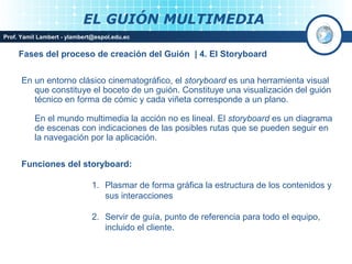 EL GUIÓN MULTIMEDIA
Prof. Yamil Lambert - ylambert@espol.edu.ec


     Fases del proceso de creación del Guión | 4. El Storyboard


      En un entorno clásico cinematográfico, el storyboard es una herramienta visual
         que constituye el boceto de un guión. Constituye una visualización del guión
         técnico en forma de cómic y cada viñeta corresponde a un plano.

          En el mundo multimedia la acción no es lineal. El storyboard es un diagrama
          de escenas con indicaciones de las posibles rutas que se pueden seguir en
          la navegación por la aplicación.


      Funciones del storyboard:

                              1. Plasmar de forma gráfica la estructura de los contenidos y
                                 sus interacciones

                              2. Servir de guía, punto de referencia para todo el equipo,
                                 incluido el cliente.
                                                                                Medios Interactivos
                                                                                    2008
 