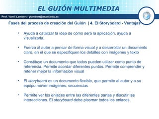 EL GUIÓN MULTIMEDIA
Prof. Yamil Lambert - ylambert@espol.edu.ec

     Fases del proceso de creación del Guión | 4. El Storyboard - Ventajas

            •   Ayuda a catalizar la idea de cómo será la aplicación, ayuda a
                visualizarla.

            •   Fuerza al autor a pensar de forma visual y a desarrollar un documento
                claro, en el que se especifiquen los detalles con imágenes y texto

            •   Constituye un documento que todos pueden utilizar como punto de
                referencia. Permite acordar diferentes puntos. Permite comprender y
                retener mejor la información visual

            •   El storyboard es un documento flexible, que permite al autor y a su
                equipo mover imágenes, secuencias

            •   Permite ver los enlaces entre las diferentes partes y discutir las
                interacciones. El storyboard debe plasmar todos los enlaces.

                                                                               Medios Interactivos
                                                                                   2008
 