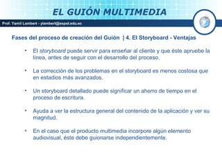 EL GUIÓN MULTIMEDIA
Prof. Yamil Lambert - ylambert@espol.edu.ec



     Fases del proceso de creación del Guión | 4. El Storyboard - Ventajas

            •   El storyboard puede servir para enseñar al cliente y que éste apruebe la
                línea, antes de seguir con el desarrollo del proceso.

            •   La corrección de los problemas en el storyboard es menos costosa que
                en estadios más avanzados.

            •   Un storyboard detallado puede significar un ahorro de tiempo en el
                proceso de escritura.

            •   Ayuda a ver la estructura general del contenido de la aplicación y ver su
                magnitud.

            •   En el caso que el producto multimedia incorpore algún elemento
                audiovisual, éste debe guionarse independientemente.


                                                                             Medios Interactivos
                                                                                 2008
 