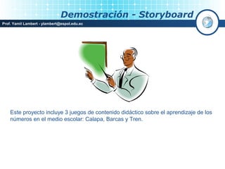 Demostración - Storyboard
Prof. Yamil Lambert - ylambert@espol.edu.ec




    Este proyecto incluye 3 juegos de contenido didáctico sobre el aprendizaje de los
    números en el medio escolar: Calapa, Barcas y Tren.
 