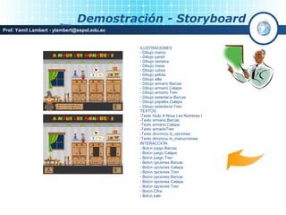 Menú
                               Demostración - Storyboard
Prof. Yamil Lambert - ylambert@espol.edu.ec


                                              ILUSTRACIONES
                                              - Dibujo marco
                                              - Dibujo pared
                                              - Dibujo ventana
                                              - Dibujo mesa
                                              - Dibujo cubos
                                              - Dibujo pelota
                                              - Dibujo silla
                                              - Dibujo armario Barcas
                                              - Dibujo armario Calapa
                                              - Dibujo armario Tren
                                              - Dibujo estantería Barcas
                                              - Dibujo papeles Calapa
                                              - Dibujo estantería Tren
                                              TEXTOS
                                              -Texto título A Nous Les Nombres I
                                              -Texto armario Barcas
                                              -Texto armario Calapa
                                              -Texto armarioTren
                                              -Texto dinámico tx_opciones
                                              -Texto dinámico tx_instrucciones
                                              INTERACCIÓN
                                              - Botón juego Barcas
                                              - Botón juego Calapa
                                              - Botón juego Tren
                                              - Botón opciones Barcas
                                              - Botón opciones Calapa
                                              - Botón opciones Tren
                                              - Botón opciones Barcas
                                              - Botón opciones Calapa
                                              - Botón opciones Tren
                                              - Botón Cifra
                                              - Botón salir
 