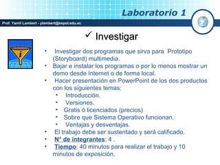 Laboratorio 1
Prof. Yamil Lambert - ylambert@espol.edu.ec


                                               Investigar
                       •    Investigar dos programas que sirva para Prototipo
                           (Storyboard) multimedia.
                       •   Bajar e instalar los programas o por lo menos mostrar un
                           demo desde Internet o de forma local.
                       •    Hacer presentación en PowerPoint de los dos productos
                           con los siguientes temas:
                             • Introducción.
                             • Versiones.
                             • Gratis ó licenciados (precios)
                             • Sobre que Sistema Operativo funcionan.
                             • Ventajas y desventajas.
                       •    El trabajo debe ser sustentado y será calificado.
                       •    N° de integrantes: 4 .
                       •    Tiempo: 40 minutos para realizar el trabajo y 10
                           minutos de exposición.
 