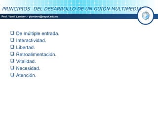 PRINCIPIOS DEL DESARROLLO DE UN GUIÓN MULTIMEDIA
Prof. Yamil Lambert - ylambert@espol.edu.ec




          De múltiple entrada.
          Interactividad.
          Libertad.
          Retroalimentación.
          Vitalidad.
          Necesidad.
          Atención.
 