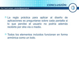 CONCLUSIÓN:
Prof. Yamil Lambert - ylambert@espol.edu.ec




      La regla práctica para aplicar al diseño de
       aplicaciones es preguntarse sobre cada pantalla si
       lo que percibe el usuario no podría además
       recibirlo por otra vía o medio.

      Todos los elementos incluidos funcionan en forma
       armónica como un todo.
 