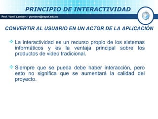 PRINCIPIO DE INTERACTIVIDAD
Prof. Yamil Lambert - ylambert@espol.edu.ec



  CONVERTIR AL USUARIO EN UN ACTOR DE LA APLICACIÓN

      La interactividad es un recurso propio de los sistemas
       informáticos y es la ventaja principal sobre los
       productos de video tradicional.

      Siempre que se pueda debe haber interacción, pero
       esto no significa que se aumentará la calidad del
       proyecto.
 