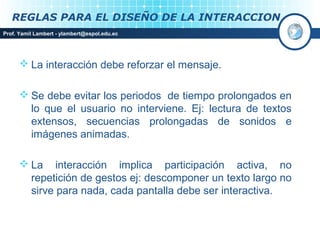 REGLAS PARA EL DISEÑO DE LA INTERACCION
Prof. Yamil Lambert - ylambert@espol.edu.ec




       La interacción debe reforzar el mensaje.

       Se debe evitar los periodos de tiempo prolongados en
        lo que el usuario no interviene. Ej: lectura de textos
        extensos, secuencias prolongadas de sonidos e
        imágenes animadas.

       La interacción implica participación activa, no
        repetición de gestos ej: descomponer un texto largo no
        sirve para nada, cada pantalla debe ser interactiva.
 