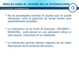REGLAS PARA EL DISEÑO DE LA INTERACCION
Prof. Yamil Lambert - ylambert@espol.edu.ec




       No es aconsejable recordar al usuario que no puede
        interactuar, evite la aparición de zonas inertes pero
        aparentemente sensibles.

       La interacción no se limita al esquema USUARIO –
        MAQUINA, evite pensar en una aplicación utiliza un
        solo usuario encerrado en su habitación.

       La interacción permite obtener registros de los datos
        descriptivos de la conducta del usuario.
 