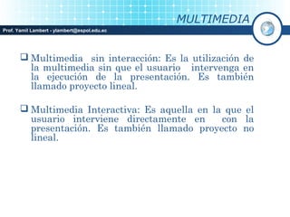 MULTIMEDIA
Prof. Yamil Lambert - ylambert@espol.edu.ec




        Multimedia sin interacción: Es la utilización de
         la multimedia sin que el usuario intervenga en
         la ejecución de la presentación. Es también
         llamado proyecto lineal.

        Multimedia Interactiva: Es aquella en la que el
         usuario interviene directamente en      con la
         presentación. Es también llamado proyecto no
         lineal.
 