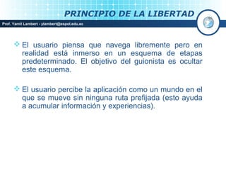 PRINCIPIO DE LA LIBERTAD
Prof. Yamil Lambert - ylambert@espol.edu.ec




       El usuario piensa que navega libremente pero en
        realidad está inmerso en un esquema de etapas
        predeterminado. El objetivo del guionista es ocultar
        este esquema.

       El usuario percibe la aplicación como un mundo en el
        que se mueve sin ninguna ruta prefijada (esto ayuda
        a acumular información y experiencias).
 