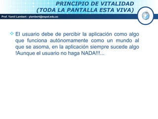 PRINCIPIO DE VITALIDAD
                          (TODA LA PANTALLA ESTA VIVA)
Prof. Yamil Lambert - ylambert@espol.edu.ec




       El usuario debe de percibir la aplicación como algo
        que funciona autónomamente como un mundo al
        que se asoma, en la aplicación siempre sucede algo
        !Aunque el usuario no haga NADA!!!...
 