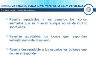 OBSERVACIONES PARA UNA PANTALLA CON VITALIDAD
Prof. Yamil Lambert - ylambert@espol.edu.ec




       Resulta agradables a los usuarios los iconos
        animados que se mueven aunque no se de CLICK
        sobre ellos.

       Resultan agradables los iconos que respondan
        instantáneamente al usuario.

       Resulta desagradable a los usuarios los botones que
        no van a responder.
 