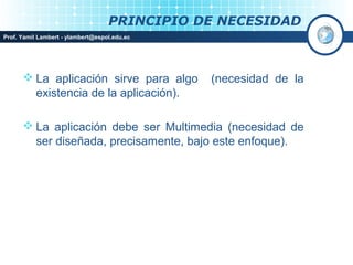 PRINCIPIO DE NECESIDAD
Prof. Yamil Lambert - ylambert@espol.edu.ec




       La aplicación sirve para algo         (necesidad de la
        existencia de la aplicación).

       La aplicación debe ser Multimedia (necesidad de
        ser diseñada, precisamente, bajo este enfoque).
 