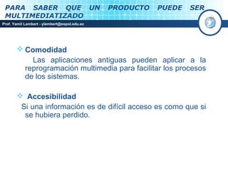 PARA SABER QUE UN                            PRODUCTO   PUEDE   SER
 MULTIMEDIATIZADO
Prof. Yamil Lambert - ylambert@espol.edu.ec




        Comodidad
           Las aplicaciones antiguas pueden aplicar a la
         reprogramación multimedia para facilitar los procesos
         de los sistemas.

        Accesibilidad
        Si una información es de difícil acceso es como que si
         se hubiera perdido.
 