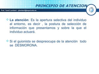 PRINCIPIO DE ATENCION
Prof. Yamil Lambert - ylambert@espol.edu.ec




       La atención: Es la apertura selectiva del individuo
        al entorno, es decir , la postura de selección de
        información que presentamos y sobre la que el
        individuo actuará.

       Si el guionista se despreocupa de la atención todo
        se DESMORONA.
 
