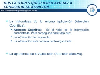 DOS FACTORES QUE PUEDEN AYUDAR A
   CONSEGUIR LA ATENCION
Prof. Yamil Lambert - ylambert@espol.edu.ec




      La naturaleza de la misma aplicación (Atención
       Cognitiva).
            Atención Cognitiva:       Es el valor de la información
             suministrada. Para conseguirla hace falta que:
            La información sea relevante.
            La información esté correctamente organizada.



      La apariencia de la Aplicación (Atención afectiva).
 