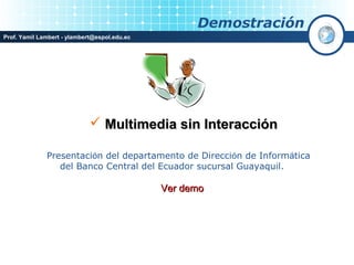 Demostración
Prof. Yamil Lambert - ylambert@espol.edu.ec




                              Multimedia sin Interacción

              Presentación del departamento de Dirección de Informática
                 del Banco Central del Ecuador sucursal Guayaquil.

                                              Ver demo
 