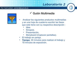 Laboratorio 2
Prof. Yamil Lambert - ylambert@espol.edu.ec



                                               Guión Multimedia

                            •     Analizar los siguientes productos multimedias
                                 y en una hoja de cuaderno escribir las fases
                                 que este tiene con su respectiva descripción :
                                  • Idea.
                                  • Sinopsis.
                                  • Presentación.
                                  • Storyboard (Capturar pantallas).
                            •    El trabajo en pareja.
                            •    Tiempo: 30 minutos para realizar el trabajo y
                                 10 minutos de exposición.
 