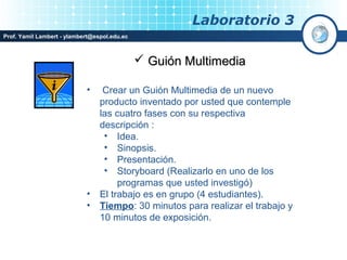 Laboratorio 3
Prof. Yamil Lambert - ylambert@espol.edu.ec



                                               Guión Multimedia

                            •     Crear un Guión Multimedia de un nuevo
                                 producto inventado por usted que contemple
                                 las cuatro fases con su respectiva
                                 descripción :
                                  • Idea.
                                  • Sinopsis.
                                  • Presentación.
                                  • Storyboard (Realizarlo en uno de los
                                      programas que usted investigó)
                            •    El trabajo es en grupo (4 estudiantes).
                            •    Tiempo: 30 minutos para realizar el trabajo y
                                 10 minutos de exposición.
 