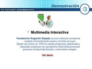 Demostración
Prof. Yamil Lambert - ylambert@espol.edu.ec




                                  Multimedia Interactiva
                    Fundación Eugenio Espejo es una institución privada de
                           carácter eminentemente social y sin fines de lucro.
                    Desde sus inicios en 1978 ha creado programas, planificado y
                       ejecutado proyectos con perspectiva interinstitucional para
                          promover el desarrollo familiar y comunitario integral .

                                              Ver demo
 