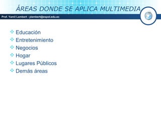ÁREAS DONDE SE APLICA MULTIMEDIA
Prof. Yamil Lambert - ylambert@espol.edu.ec




       Educación
       Entretenimiento
       Negocios
       Hogar
       Lugares Públicos
       Demás áreas
 