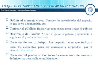 LO QUE DEBE SABER ANTES DE CREAR UN MULTIMEDIO
Prof. Yamil Lambert - ylambert@espol.edu.ec




      Definir el mensaje clave: Conocer las necesidades del negocio,
          lo que se va a transmitir, etc.
      Conocer al público: Buscar las tendencias para llegar al público
      Desarrollo del Guión: Armar el guión o patrón o secuencia a
          seguir en el producto. Ver más
      Creación de un prototipo: Un pequeño demo que incluyan
          todos los elementos para ser revisados y aceptados    por el
          usuario. Ver demo
      Creación del producto: Con todos los elementos anteriormente
          definidos se desarrolla el multimedio.
 
