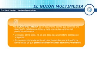 EL GUIÓN MULTIMEDIA
Prof. Yamil Lambert - ylambert@espol.edu.ec




              • El GUIÓN MULTIMEDIA es un documento escrito que contiene una
                descripción detallada de todas y cada una de las escenas del
                producto audiovisual.
              • Un guión, por lo tanto, no es otra cosa que una historia contada en
                imágenes.
              • Es una estructura altamente útil para desarrollar una aplicación de
               forma óptica ya que permite estimar recursos técnicos y humanos.
 