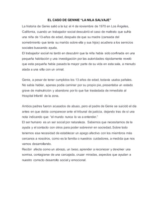 EL CASO DE GENNIE “LA NILA SALVAJE”
La historia de Genie salió a la luz el 4 de noviembre de 1970 en Los Ángeles,
California, cuando un trabajador social descubrió el caso de maltrato que sufría
una niña de 13-años de edad, después de que su madre (cansada del
sometimiento que tenía su marido sobre ella y sus hijos) acudiera a los servicios
sociales buscando ayuda.
El trabajador social no tardó en descubrir que la niña había sido confinada en una
pequeña habitación y una investigación por las autoridades rápidamente reveló
que esta pequeña había pasado la mayor parte de su vida en esta sala, a menudo
atada a una silla con un orinal.
Genie, a pesar de tener cumplidos los 13 años de edad, todavía usaba pañales.
No sabía hablar, apenas podía caminar por su propio pie, presentaba un estado
grave de malnutrición y abandono por lo que fue trasladada de inmediato al
Hospital Infantil de la zona.
Ambos padres fueron acusados de abuso, pero el padre de Genie se suicidó el día
antes en que debía comparecer ante el tribunal de justicia, dejando tras de sí una
nota indicando que: “el mundo nunca lo va a entender.”
El ser humano es un ser social por naturaleza. Sabemos que necesitamos de la
ayuda y el contacto con otros para poder sobrevivir en sociedad. Sobre todo
tenemos esa necesidad de establecer un apego afectivo con los miembros más
cercanos a nosotros, como es la familia o nuestros cuidadores, a medida que nos
vamos desarrollando.
Recibir afecto como un abrazo, un beso, aprender a reconocer y devolver una
sonrisa, contagiarse de una carcajada, cruzar miradas, aspectos que ayudan a
nuestro correcto desarrollo social y emocional.
 