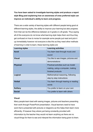 You have been asked to investigate learning styles and produce a report
style Blog post explaining how an awareness of ones preferred style can
improve an individual’s ability to learn and progress.


There are a wide variety of learning styles with different people being good at
different learning styles, the ability to improve your learning but also progress
from that can be the difference between an A grade or a B grade. Thus saying
all of this everyone do not know what learning style helps them and thus they
get confused on how to revise for example some people just read and pick it
up immediately however not everyone is like this so they need other methods
of learning in order to learn, these learning styles are
Learning styles                           Learning activities
Aural                                     You learn best through music and
                                          sound
Visual                                    You like to see images, pictures and
                                          demonstrations
Physical                                  Practical activities such as model
                                          making, using a computer, making
                                          finished products
Logical                                   Mathematical reasoning, following
                                          step by step instructions
Verbal                                    You learn through hearing or reading
                                          words
Solitary                                  You prefer to learn on your own
Social                                    You prefer to learn with others


Visual
Many people learn best with seeing images, pictures and teachers presenting
their work through PowerPoint presentation. Visual learners need to have
work that is presented with pictures or diagrams as this helps them learn more
efficiently. If however they where just being constantly provided with
information by the teacher they would not learn anything as there are no
visual things for them to see and interpret the information being given to them.
 