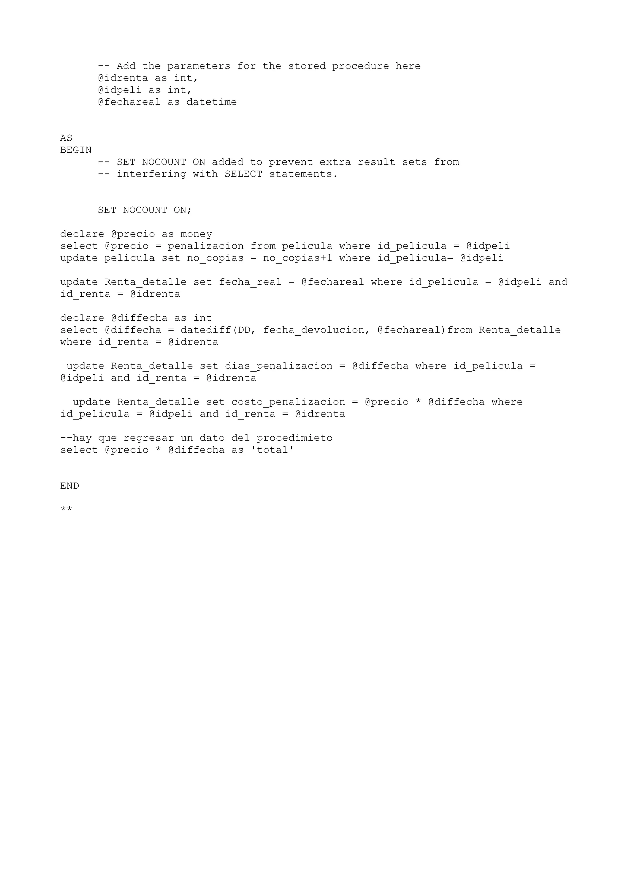 -- Add the parameters for the stored procedure here
        @idrenta as int,
        @idpeli as int,
        @fechareal as datetime


AS
BEGIN
        -- SET NOCOUNT ON added to prevent extra result sets from
        -- interfering with SELECT statements.


        SET NOCOUNT ON;

declare @precio as money
select @precio = penalizacion from pelicula where id_pelicula = @idpeli
update pelicula set no_copias = no_copias+1 where id_pelicula= @idpeli

update Renta_detalle set fecha_real = @fechareal where id_pelicula = @idpeli and
id_renta = @idrenta

declare @diffecha as int
select @diffecha = datediff(DD, fecha_devolucion, @fechareal)from Renta_detalle
where id_renta = @idrenta

 update Renta_detalle set dias_penalizacion = @diffecha where id_pelicula =
@idpeli and id_renta = @idrenta

  update Renta_detalle set costo_penalizacion = @precio * @diffecha where
id_pelicula = @idpeli and id_renta = @idrenta

--hay que regresar un dato del procedimieto
select @precio * @diffecha as 'total'


END

**
 