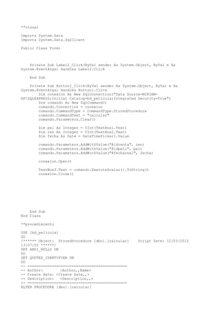 **visual

Imports System.Data
Imports System.Data.SqlClient

Public Class Form1



    Private Sub Label2_Click(ByVal sender As System.Object, ByVal e As
System.EventArgs) Handles Label2.Click

    End Sub

    Private Sub Button1_Click(ByVal sender As System.Object, ByVal e As
System.EventArgs) Handles Button1.Click
        Dim conexion As New SqlConnection("Data Source=MIRIAM-
HPSQLEXPRESS;Initial Catalog=bd_pelicula;Integrated Security=True")
        Dim comando As New SqlCommand()
        comando.Connection = conexion
        comando.CommandType = CommandType.StoredProcedure
        comando.CommandText = "calcular"
        comando.Parameters.Clear()

        Dim pel As Integer = CInt(TextBox1.Text)
        Dim ren As Integer = CInt(TextBox2.Text)
        Dim fecha As Date = DateTimePicker1.Value

        comando.Parameters.AddWithValue("@idrenta", ren)
        comando.Parameters.AddWithValue("@idpeli", pel)
        comando.Parameters.AddWithValue("@fechareal", fecha)

        conexion.Open()

        TextBox3.Text = comando.ExecuteScalar().ToString()
        conexion.Close()




    End Sub
End Class

**procedimiento

USE [bd_pelicula]
GO
/****** Object: StoredProcedure [dbo].[calcular]     Script Date: 12/03/2012
13:07:55 ******/
SET ANSI_NULLS ON
GO
SET QUOTED_IDENTIFIER ON
GO
-- =============================================
-- Author:        <Author,,Name>
-- Create date: <Create Date,,>
-- Description:   <Description,,>
-- =============================================
ALTER PROCEDURE [dbo].[calcular]
 