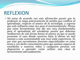 REFLEXION
 No estoy de acuerdo con esta afirmación puesto que la
 profesora se niega prácticamente al cambio que conlleva al
 aprendizaje, respecto al avance de la tecnología, y expresa
 que solo utilizaría estas tics para el entretenimiento. Pienso
 que estas herramientas hoy día son muy fundamentales
 para el aprendizaje del estudiante puesto que debemos
 moldearnos de una forma buena al avance ya que se puede
 presentar el caso donde nuestros hijos le dieran un mal
 manejo a esta ocasionándole una muy mala experiencia. Es
 por esto que necesitamos docentes especializados en estas
 áreas y con dicho conocimiento para que seamos capaces de
 enseñarles a nuestros niños y cualquiera persona con
 disposición a aprender como utilizar esta clase de
 herramientas adecuadamente.
 